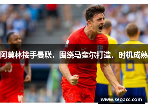 阿莫林接手曼联，围绕马奎尔打造，时机成熟
